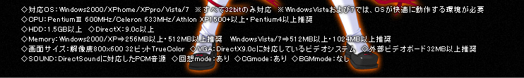 �Ή�OS�FWindows2000 / XP home / XP pro / Vista / 7 �����ׂ�32bit�̂ݑΉ��i���l�FWindowsVista�����7�ł́AOS�����K�ɓ��삷������K�v�j�ACPU�FPentium�V 600MHz / Celeron 633MHz / Athlon XP1500+�ȏ� ��Pentium4�ȏ㐄���AHDD�F1.5GB�ȏ�ADirectX�F9.0c�ȏ�AMemory�FWindows2000/XP�c256MB�ȏ�E512MB�ȏ㐄�� / WindowsVista/7�c512MB�ȏ�E1024MB�ȏ㐄���A��ʃT�C�Y�F�𑜓x800��600 32�r�b�gTrueColor�AVGA�FDirectX9.0c�ɑΉ����Ă���r�f�I�V�X�e���E�O���r�f�I�{�[�h32MB�ȏ㐄���ASOUND�FDirectSound�ɑΉ�����PCM�����A��zmode�F����ACGmode�F����ABGMmode�F����