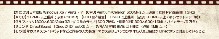 【対応OS】日本語版Windows Xp / Vista / 7
【CPU】Pentium/Celeron 500MHz以上必須 (推奨 PentiumIII 1GHz)　
【メモリ】512MB以上推奨 (必須256MB)
【HDD空き容量】 1.5GB以上推奨 （必須 100MB以上/最小セットアップ時）
【グラフィック】800×600/24or32bit/フルカラー/1600万色以上推奨（必須 800×600/16bit /ハイカラー/6万色）
【サウンド】DirectSound
【DirectX】DirectX5以上
【VRAM容量】8MB以上推奨 （必須 4MB以上）
【その他】マウスやスライドパッドなどと同等の入力装置
マウス必須、パソコン本体及び周辺機器がDirectX5に対応していること

