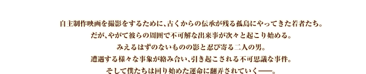 自主制作映画を撮影をするために、古くからの伝承が残る孤島にやってきた若者たち。
だが、やがて彼らの周囲で不可解な出来事が次々と起こり始める。
みえるはずのないものの影と忍び寄る二人の男。
遭遇する様々な事象が絡み合い、引き起こされる不可思議な事件。
そして僕たちは回り始めた運命に翻弄されていく――。